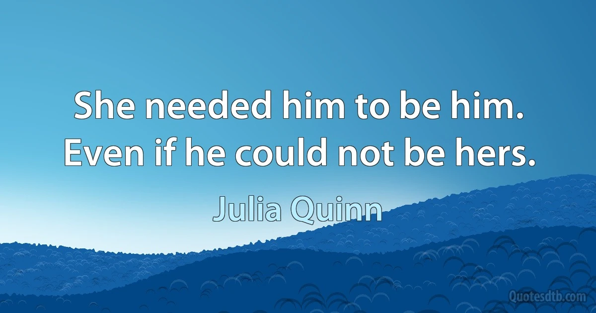 She needed him to be him. Even if he could not be hers. (Julia Quinn)