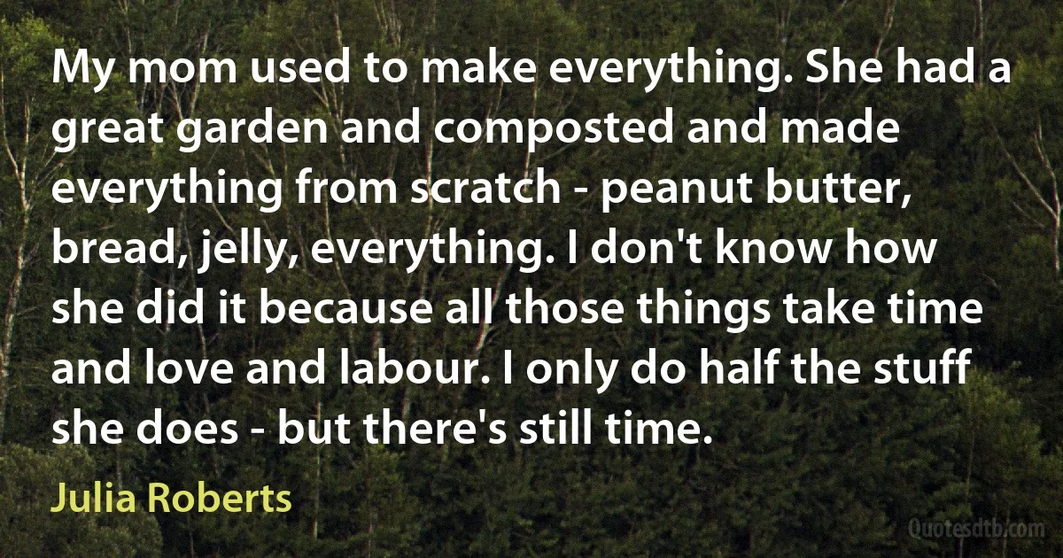 My mom used to make everything. She had a great garden and composted and made everything from scratch - peanut butter, bread, jelly, everything. I don't know how she did it because all those things take time and love and labour. I only do half the stuff she does - but there's still time. (Julia Roberts)