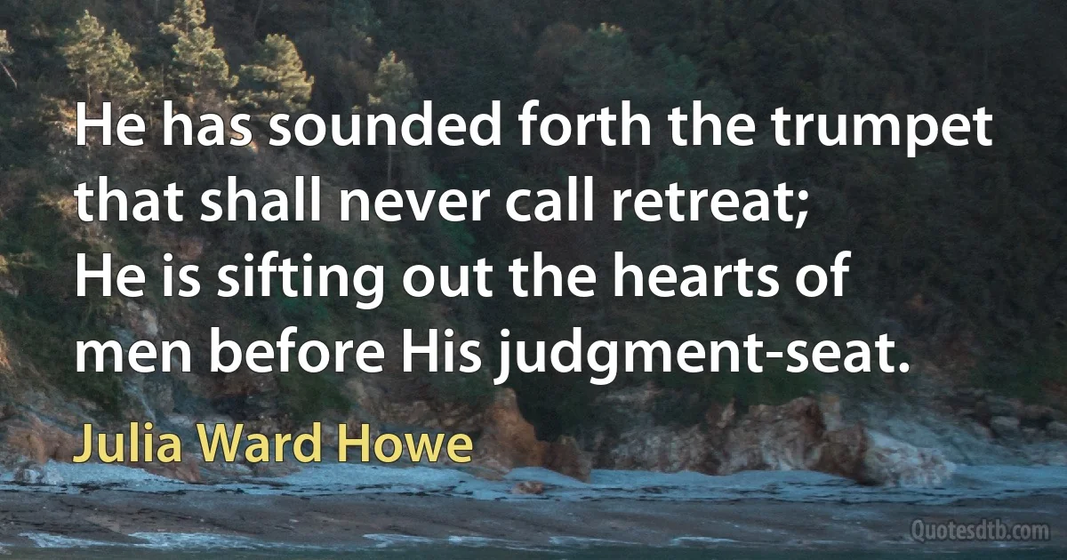 He has sounded forth the trumpet that shall never call retreat;
He is sifting out the hearts of men before His judgment-seat. (Julia Ward Howe)