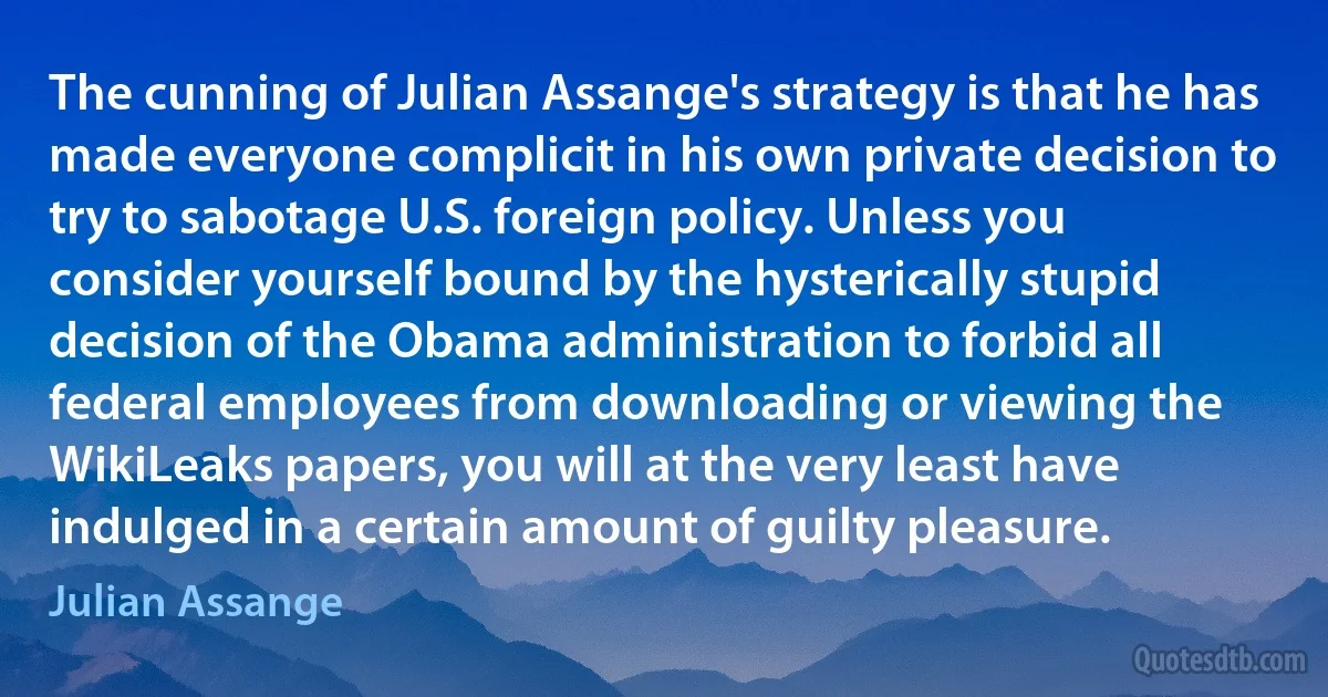 The cunning of Julian Assange's strategy is that he has made everyone complicit in his own private decision to try to sabotage U.S. foreign policy. Unless you consider yourself bound by the hysterically stupid decision of the Obama administration to forbid all federal employees from downloading or viewing the WikiLeaks papers, you will at the very least have indulged in a certain amount of guilty pleasure. (Julian Assange)