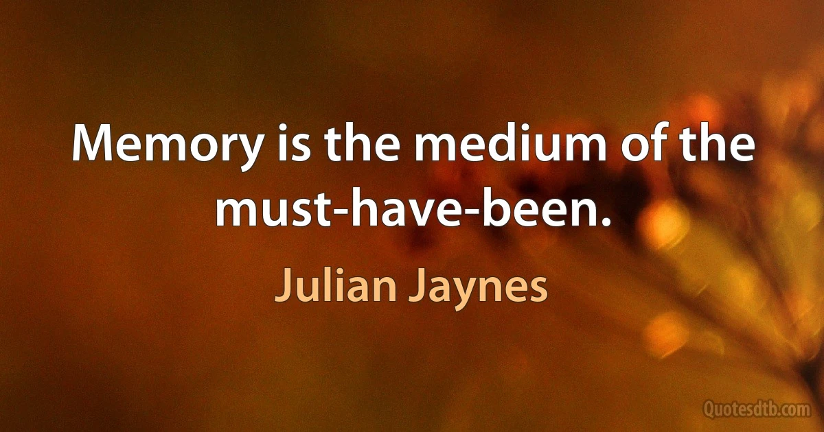 Memory is the medium of the must-have-been. (Julian Jaynes)