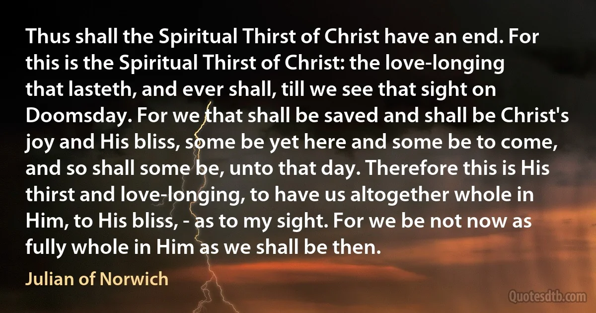 Thus shall the Spiritual Thirst of Christ have an end. For this is the Spiritual Thirst of Christ: the love-longing that lasteth, and ever shall, till we see that sight on Doomsday. For we that shall be saved and shall be Christ's joy and His bliss, some be yet here and some be to come, and so shall some be, unto that day. Therefore this is His thirst and love-longing, to have us altogether whole in Him, to His bliss, - as to my sight. For we be not now as fully whole in Him as we shall be then. (Julian of Norwich)