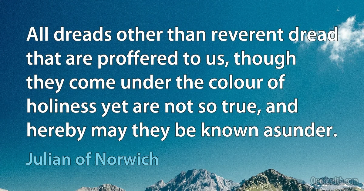 All dreads other than reverent dread that are proffered to us, though they come under the colour of holiness yet are not so true, and hereby may they be known asunder. (Julian of Norwich)