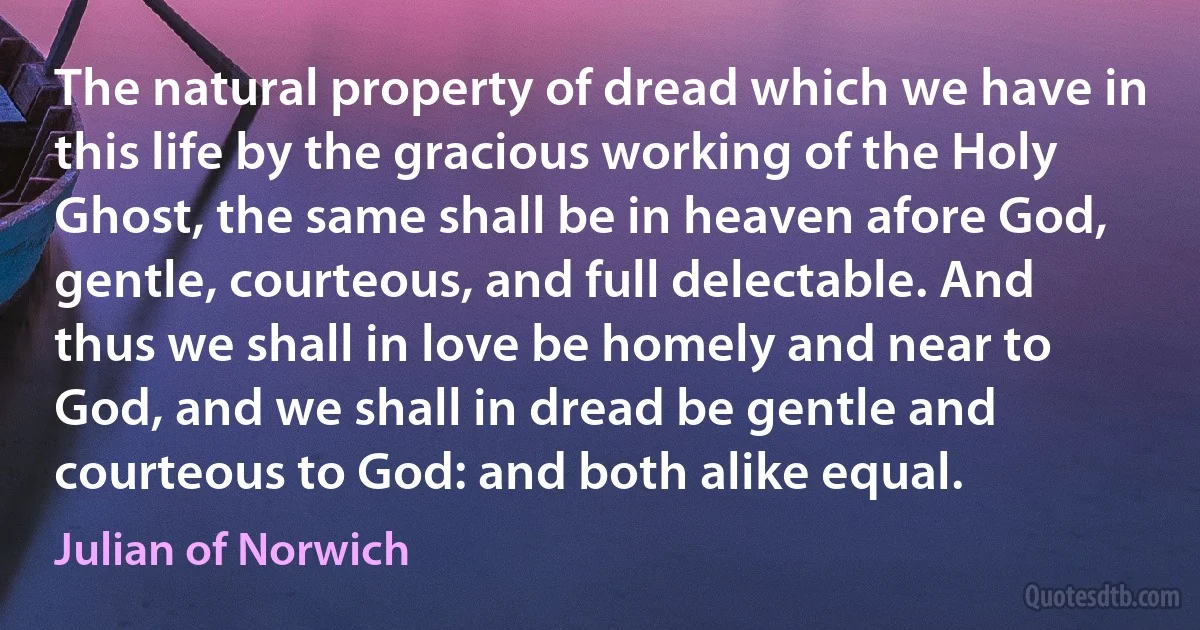 The natural property of dread which we have in this life by the gracious working of the Holy Ghost, the same shall be in heaven afore God, gentle, courteous, and full delectable. And thus we shall in love be homely and near to God, and we shall in dread be gentle and courteous to God: and both alike equal. (Julian of Norwich)