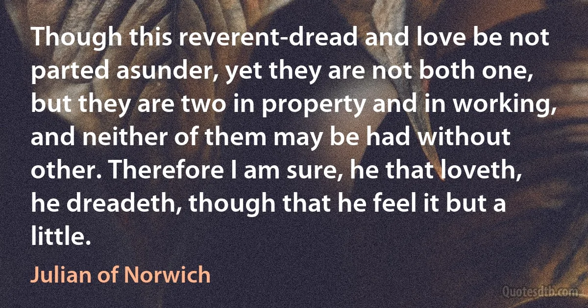 Though this reverent-dread and love be not parted asunder, yet they are not both one, but they are two in property and in working, and neither of them may be had without other. Therefore I am sure, he that loveth, he dreadeth, though that he feel it but a little. (Julian of Norwich)