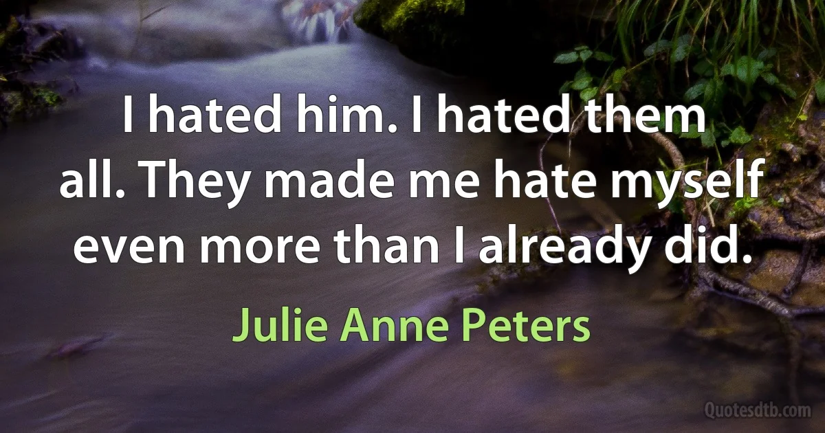 I hated him. I hated them all. They made me hate myself even more than I already did. (Julie Anne Peters)