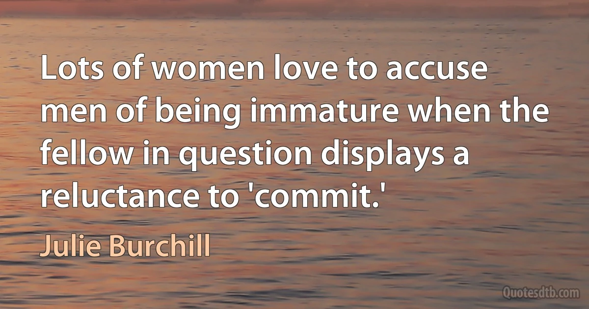 Lots of women love to accuse men of being immature when the fellow in question displays a reluctance to 'commit.' (Julie Burchill)