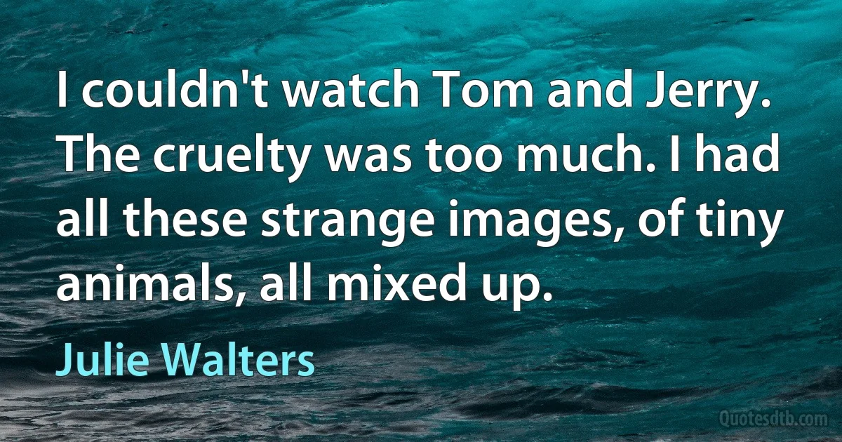 I couldn't watch Tom and Jerry. The cruelty was too much. I had all these strange images, of tiny animals, all mixed up. (Julie Walters)