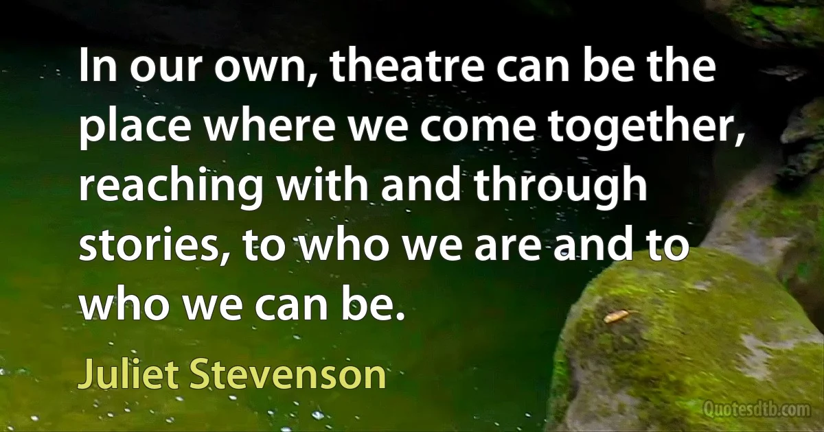 In our own, theatre can be the place where we come together, reaching with and through stories, to who we are and to who we can be. (Juliet Stevenson)