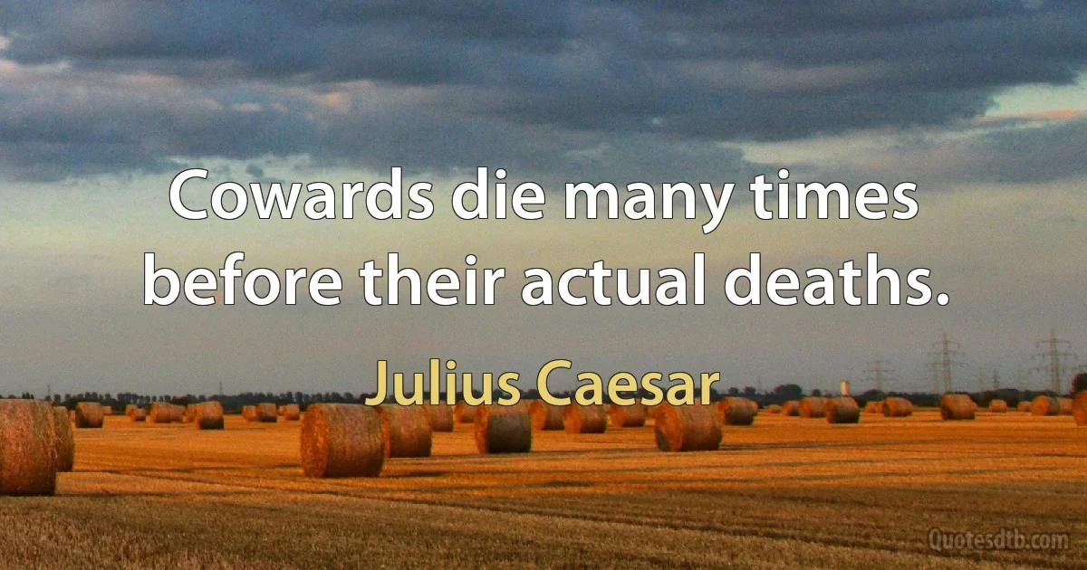 Cowards die many times before their actual deaths. (Julius Caesar)