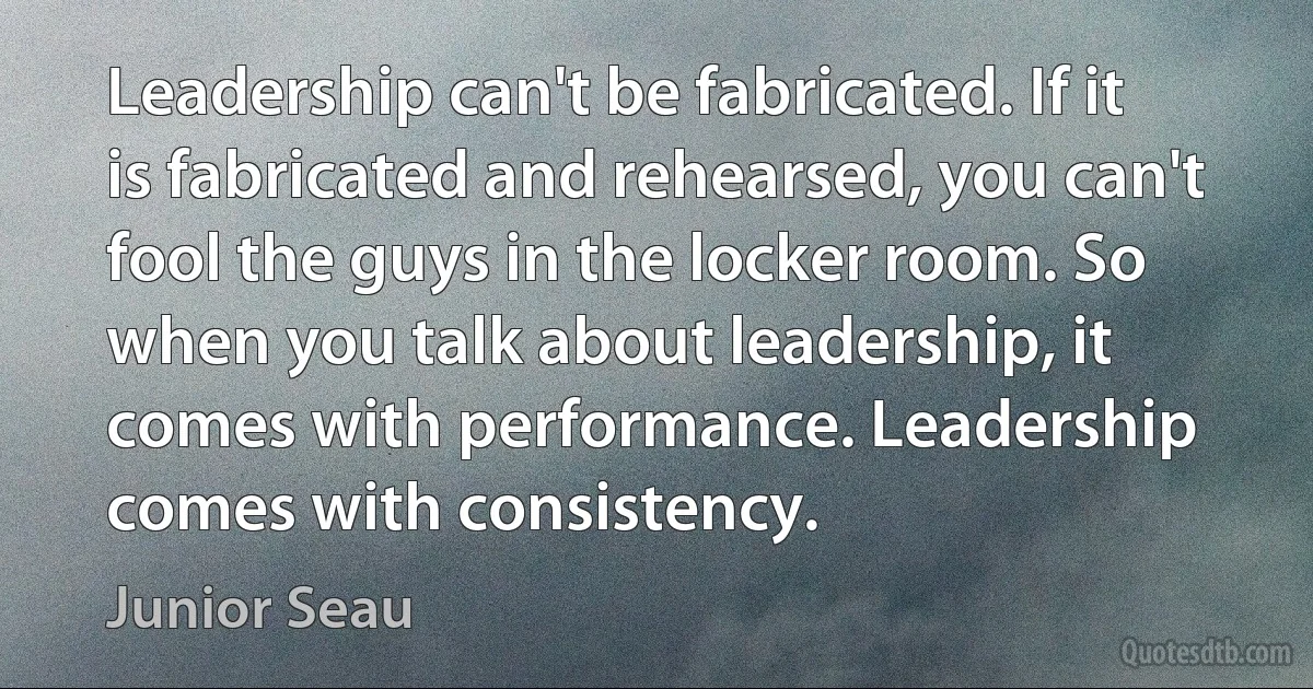 Leadership can't be fabricated. If it is fabricated and rehearsed, you can't fool the guys in the locker room. So when you talk about leadership, it comes with performance. Leadership comes with consistency. (Junior Seau)