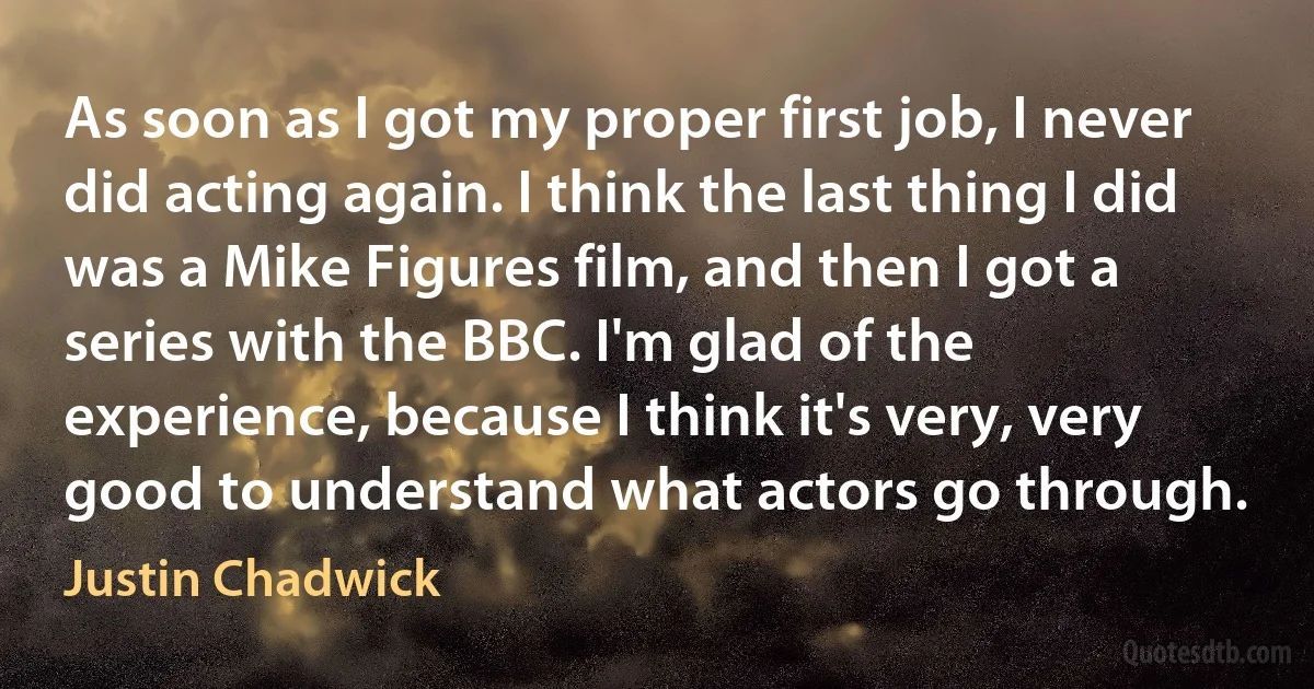 As soon as I got my proper first job, I never did acting again. I think the last thing I did was a Mike Figures film, and then I got a series with the BBC. I'm glad of the experience, because I think it's very, very good to understand what actors go through. (Justin Chadwick)