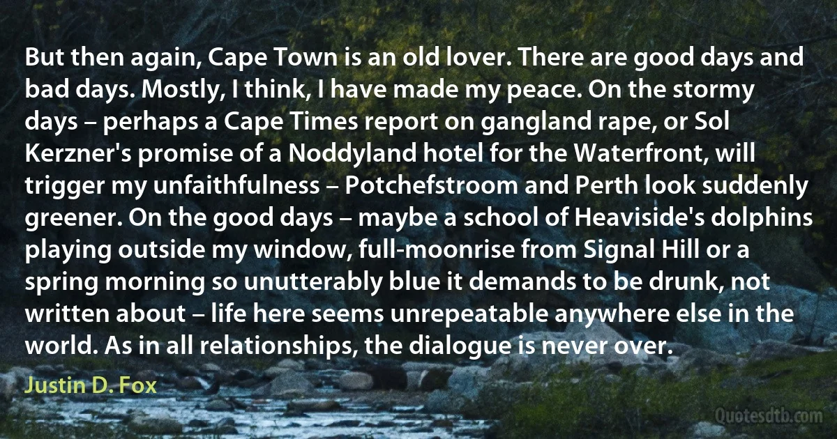 But then again, Cape Town is an old lover. There are good days and bad days. Mostly, I think, I have made my peace. On the stormy days – perhaps a Cape Times report on gangland rape, or Sol Kerzner's promise of a Noddyland hotel for the Waterfront, will trigger my unfaithfulness – Potchefstroom and Perth look suddenly greener. On the good days – maybe a school of Heaviside's dolphins playing outside my window, full-moonrise from Signal Hill or a spring morning so unutterably blue it demands to be drunk, not written about – life here seems unrepeatable anywhere else in the world. As in all relationships, the dialogue is never over. (Justin D. Fox)