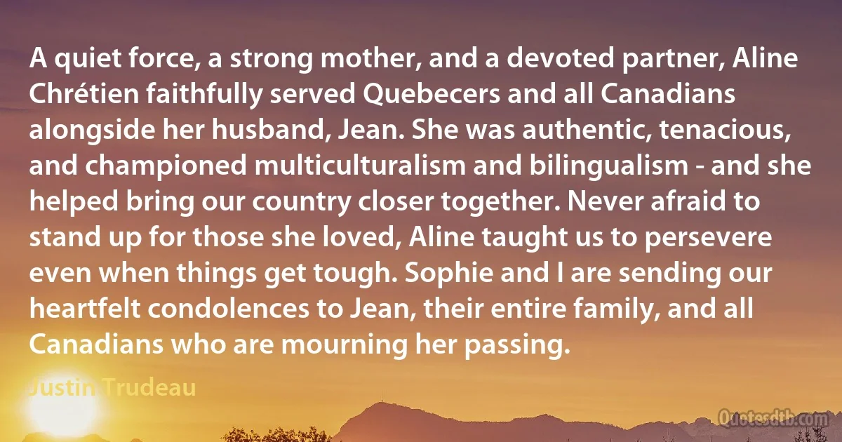 A quiet force, a strong mother, and a devoted partner, Aline Chrétien faithfully served Quebecers and all Canadians alongside her husband, Jean. She was authentic, tenacious, and championed multiculturalism and bilingualism - and she helped bring our country closer together. Never afraid to stand up for those she loved, Aline taught us to persevere even when things get tough. Sophie and I are sending our heartfelt condolences to Jean, their entire family, and all Canadians who are mourning her passing. (Justin Trudeau)