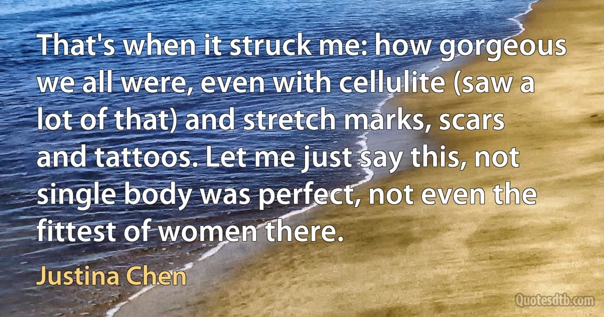 That's when it struck me: how gorgeous we all were, even with cellulite (saw a lot of that) and stretch marks, scars and tattoos. Let me just say this, not single body was perfect, not even the fittest of women there. (Justina Chen)