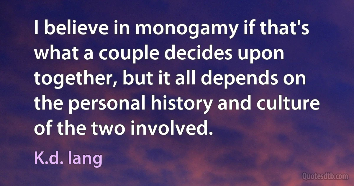 I believe in monogamy if that's what a couple decides upon together, but it all depends on the personal history and culture of the two involved. (K.d. lang)