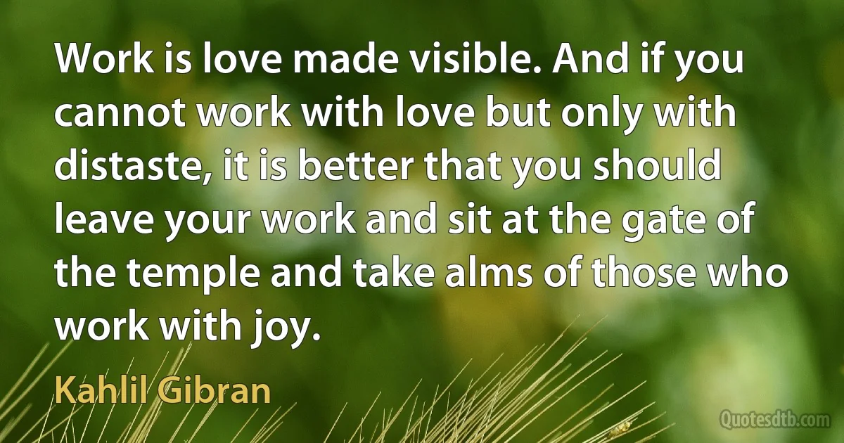 Work is love made visible. And if you cannot work with love but only with distaste, it is better that you should leave your work and sit at the gate of the temple and take alms of those who work with joy. (Kahlil Gibran)