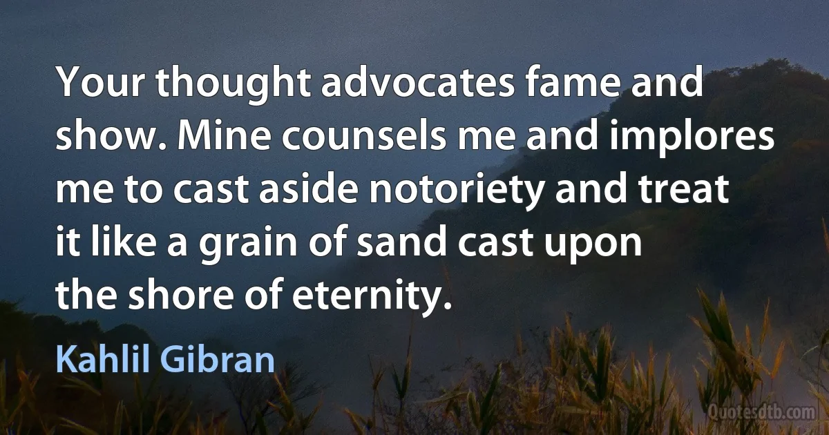 Your thought advocates fame and show. Mine counsels me and implores me to cast aside notoriety and treat it like a grain of sand cast upon the shore of eternity. (Kahlil Gibran)