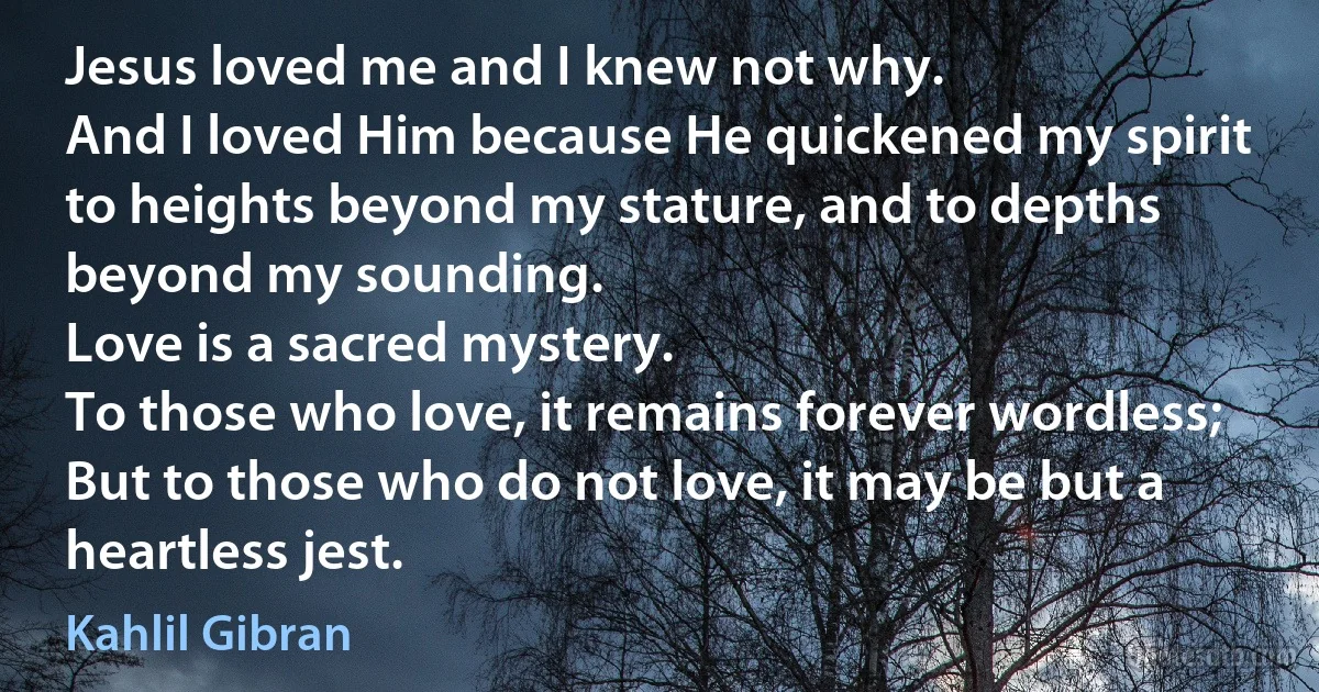 Jesus loved me and I knew not why.
And I loved Him because He quickened my spirit to heights beyond my stature, and to depths beyond my sounding.
Love is a sacred mystery.
To those who love, it remains forever wordless;
But to those who do not love, it may be but a heartless jest. (Kahlil Gibran)