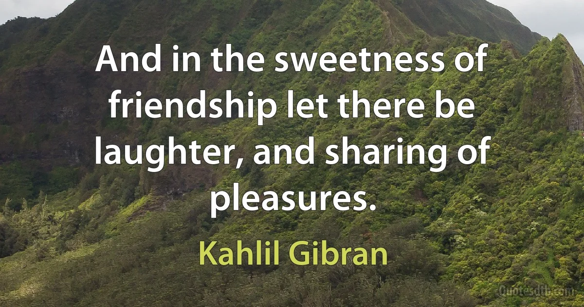 And in the sweetness of friendship let there be laughter, and sharing of pleasures. (Kahlil Gibran)