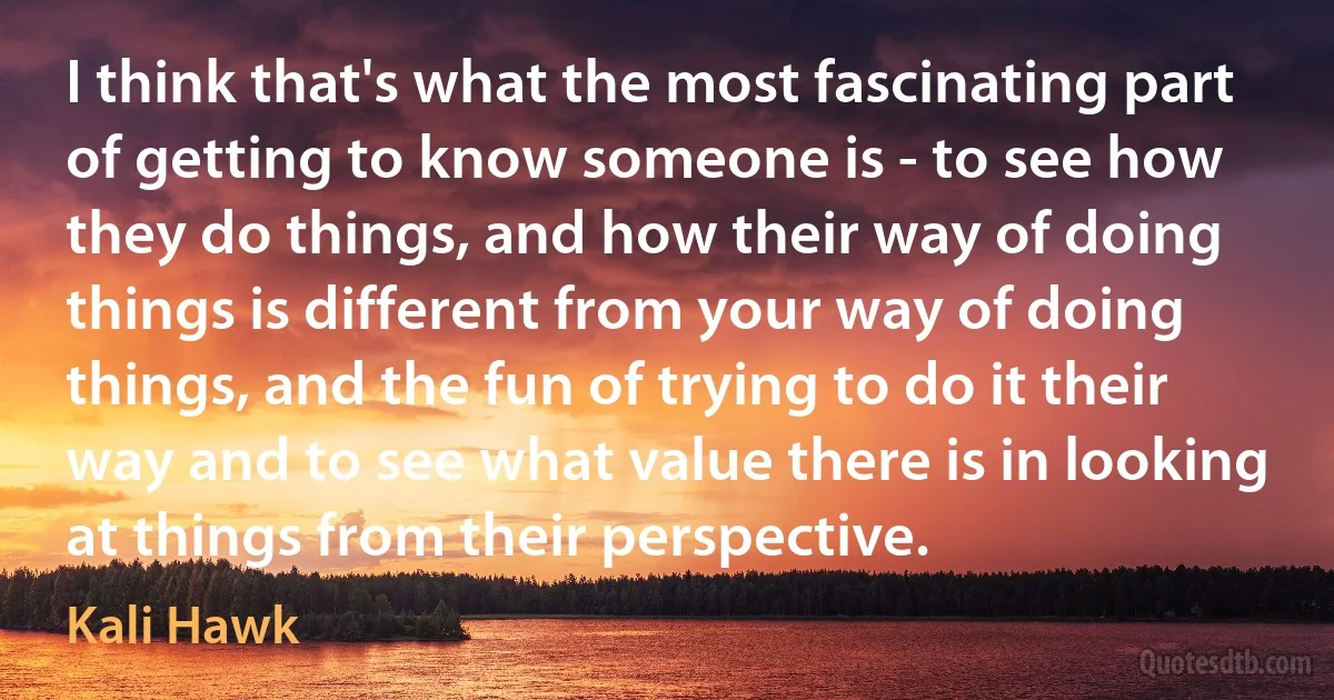 I think that's what the most fascinating part of getting to know someone is - to see how they do things, and how their way of doing things is different from your way of doing things, and the fun of trying to do it their way and to see what value there is in looking at things from their perspective. (Kali Hawk)