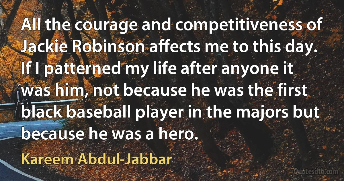 All the courage and competitiveness of Jackie Robinson affects me to this day. If I patterned my life after anyone it was him, not because he was the first black baseball player in the majors but because he was a hero. (Kareem Abdul-Jabbar)