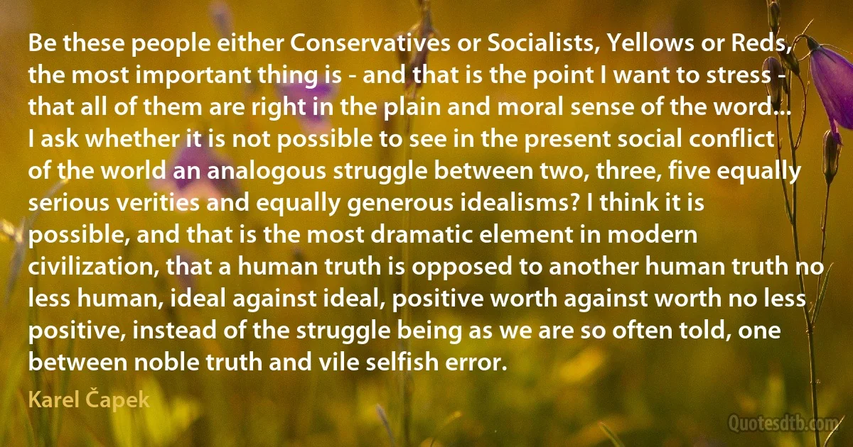 Be these people either Conservatives or Socialists, Yellows or Reds, the most important thing is - and that is the point I want to stress - that all of them are right in the plain and moral sense of the word... I ask whether it is not possible to see in the present social conflict of the world an analogous struggle between two, three, five equally serious verities and equally generous idealisms? I think it is possible, and that is the most dramatic element in modern civilization, that a human truth is opposed to another human truth no less human, ideal against ideal, positive worth against worth no less positive, instead of the struggle being as we are so often told, one between noble truth and vile selfish error. (Karel Čapek)