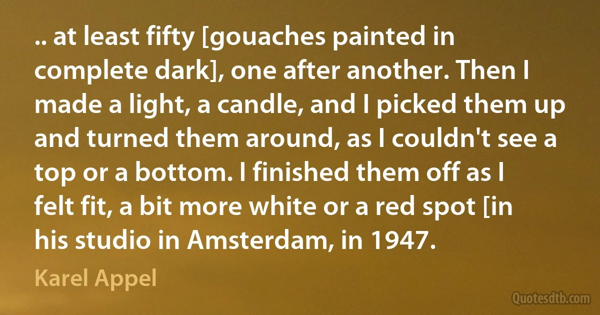 .. at least fifty [gouaches painted in complete dark], one after another. Then I made a light, a candle, and I picked them up and turned them around, as I couldn't see a top or a bottom. I finished them off as I felt fit, a bit more white or a red spot [in his studio in Amsterdam, in 1947. (Karel Appel)