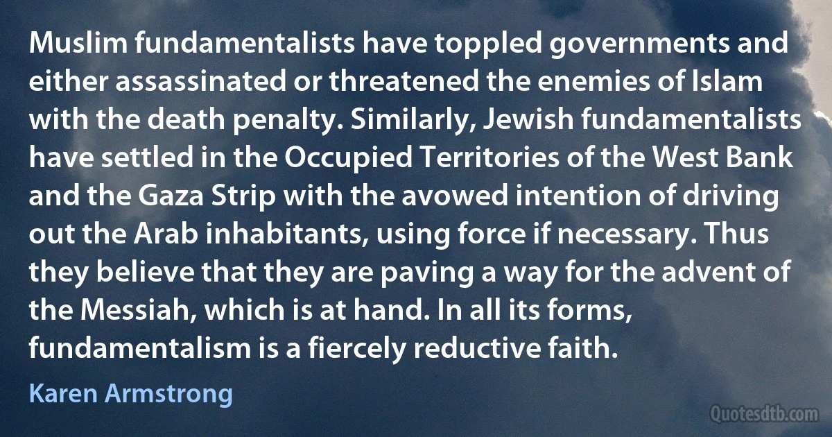 Muslim fundamentalists have toppled governments and either assassinated or threatened the enemies of Islam with the death penalty. Similarly, Jewish fundamentalists have settled in the Occupied Territories of the West Bank and the Gaza Strip with the avowed intention of driving out the Arab inhabitants, using force if necessary. Thus they believe that they are paving a way for the advent of the Messiah, which is at hand. In all its forms, fundamentalism is a fiercely reductive faith. (Karen Armstrong)