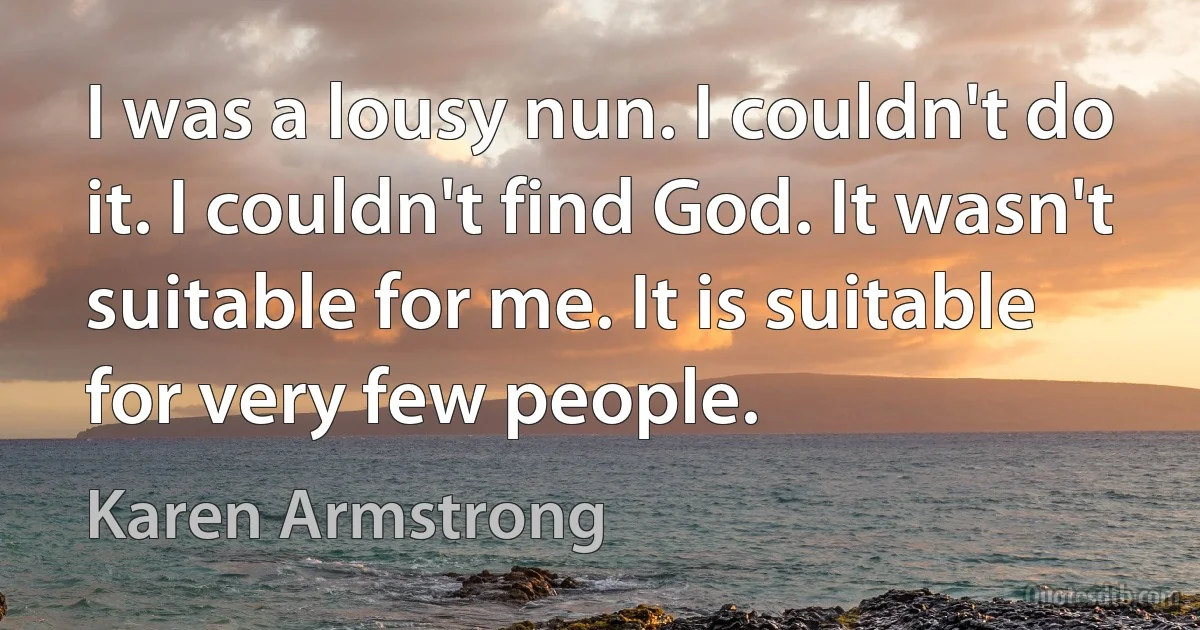 I was a lousy nun. I couldn't do it. I couldn't find God. It wasn't suitable for me. It is suitable for very few people. (Karen Armstrong)