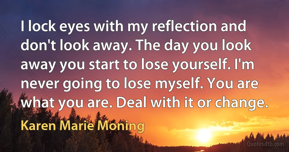 I lock eyes with my reflection and don't look away. The day you look away you start to lose yourself. I'm never going to lose myself. You are what you are. Deal with it or change. (Karen Marie Moning)