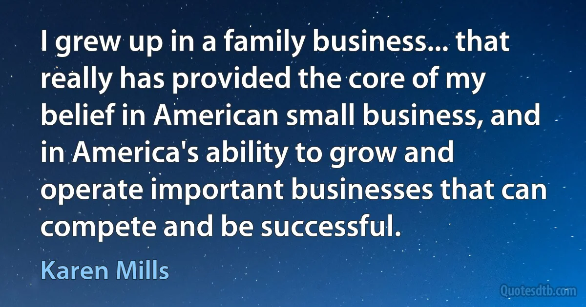 I grew up in a family business... that really has provided the core of my belief in American small business, and in America's ability to grow and operate important businesses that can compete and be successful. (Karen Mills)