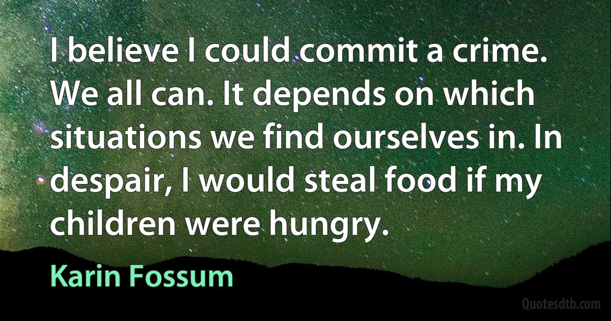 I believe I could commit a crime. We all can. It depends on which situations we find ourselves in. In despair, I would steal food if my children were hungry. (Karin Fossum)