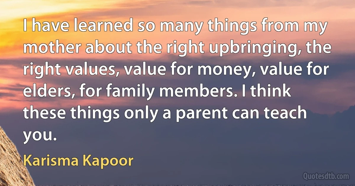 I have learned so many things from my mother about the right upbringing, the right values, value for money, value for elders, for family members. I think these things only a parent can teach you. (Karisma Kapoor)