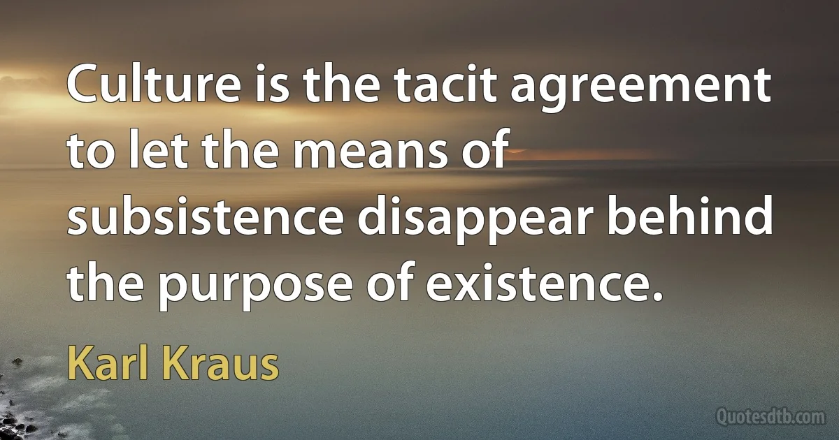 Culture is the tacit agreement to let the means of subsistence disappear behind the purpose of existence. (Karl Kraus)