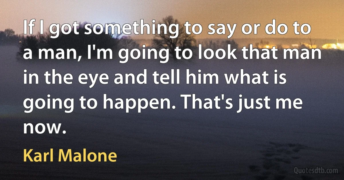 If I got something to say or do to a man, I'm going to look that man in the eye and tell him what is going to happen. That's just me now. (Karl Malone)