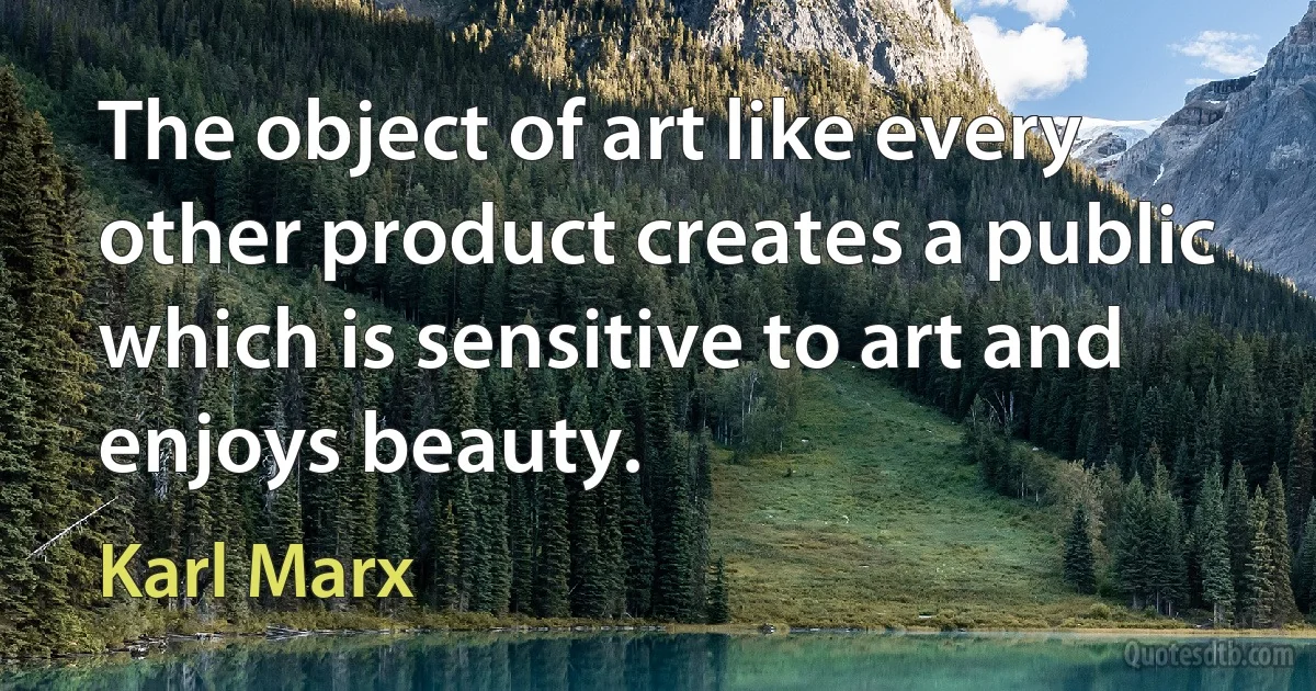 The object of art like every other product creates a public which is sensitive to art and enjoys beauty. (Karl Marx)