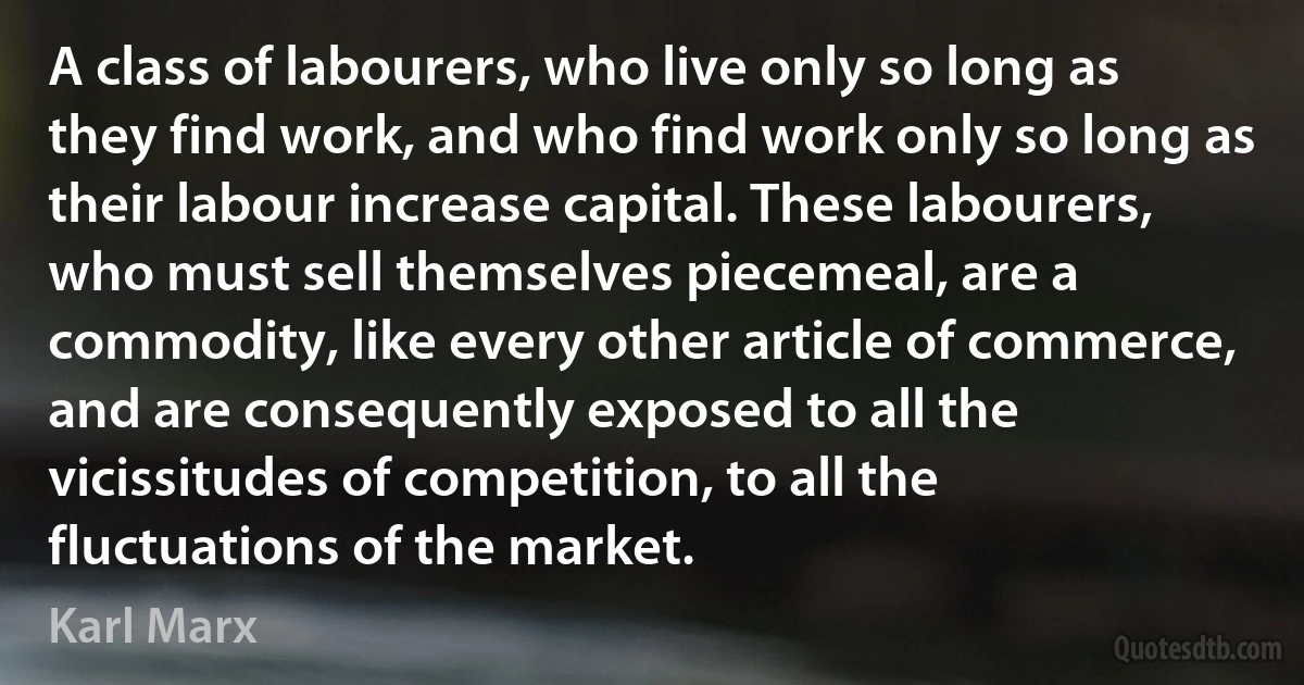 A class of labourers, who live only so long as they find work, and who find work only so long as their labour increase capital. These labourers, who must sell themselves piecemeal, are a commodity, like every other article of commerce, and are consequently exposed to all the vicissitudes of competition, to all the fluctuations of the market. (Karl Marx)