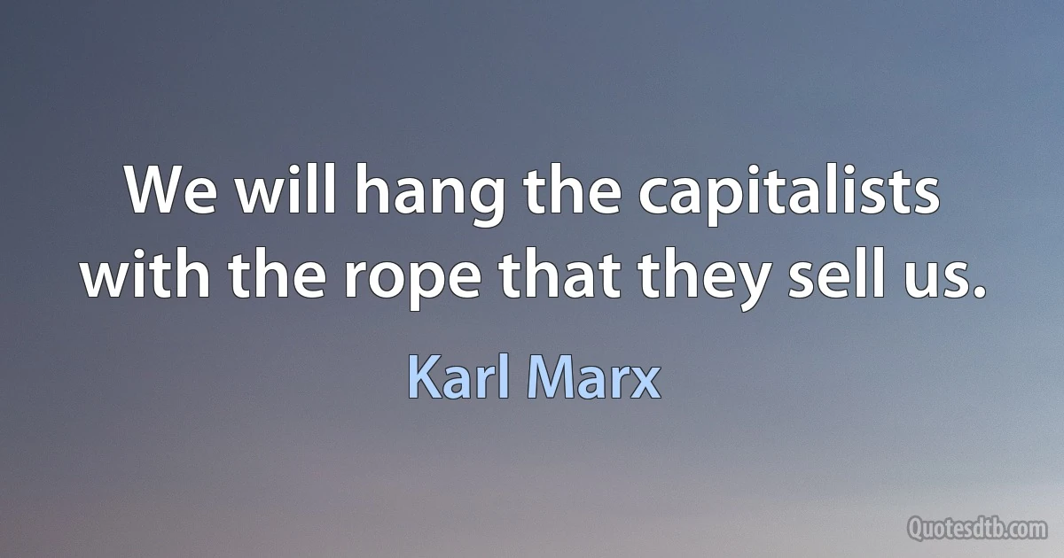 We will hang the capitalists with the rope that they sell us. (Karl Marx)