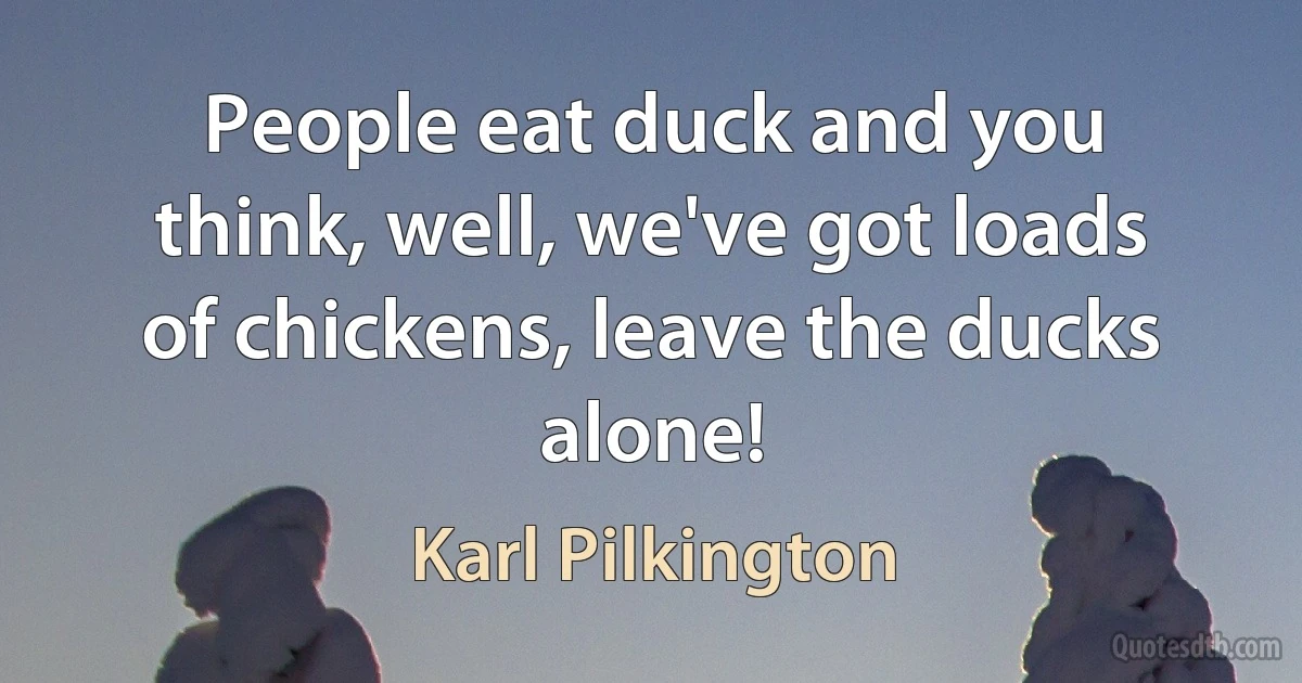 People eat duck and you think, well, we've got loads of chickens, leave the ducks alone! (Karl Pilkington)