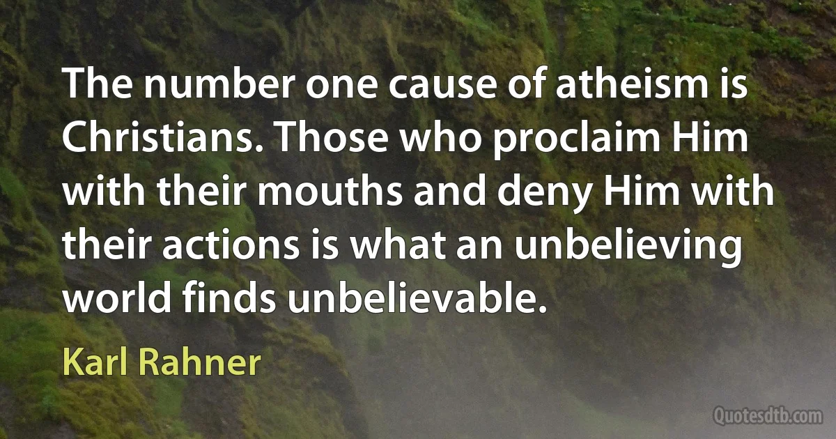 The number one cause of atheism is Christians. Those who proclaim Him with their mouths and deny Him with their actions is what an unbelieving world finds unbelievable. (Karl Rahner)