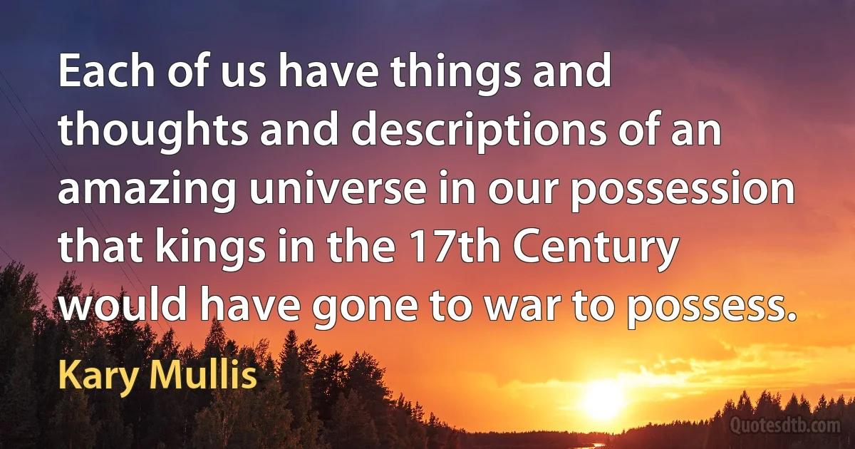 Each of us have things and thoughts and descriptions of an amazing universe in our possession that kings in the 17th Century would have gone to war to possess. (Kary Mullis)