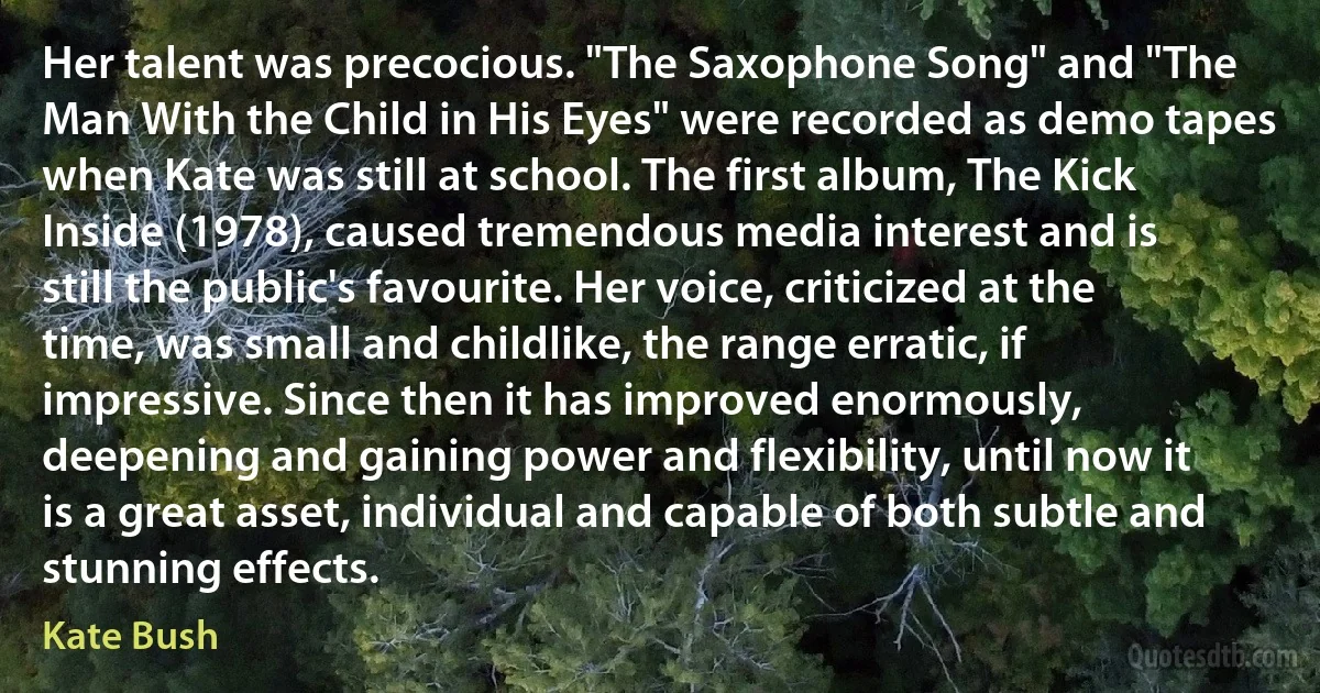 Her talent was precocious. "The Saxophone Song" and "The Man With the Child in His Eyes" were recorded as demo tapes when Kate was still at school. The first album, The Kick Inside (1978), caused tremendous media interest and is still the public's favourite. Her voice, criticized at the time, was small and childlike, the range erratic, if impressive. Since then it has improved enormously, deepening and gaining power and flexibility, until now it is a great asset, individual and capable of both subtle and stunning effects. (Kate Bush)