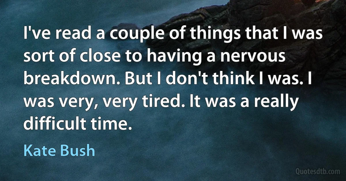 I've read a couple of things that I was sort of close to having a nervous breakdown. But I don't think I was. I was very, very tired. It was a really difficult time. (Kate Bush)