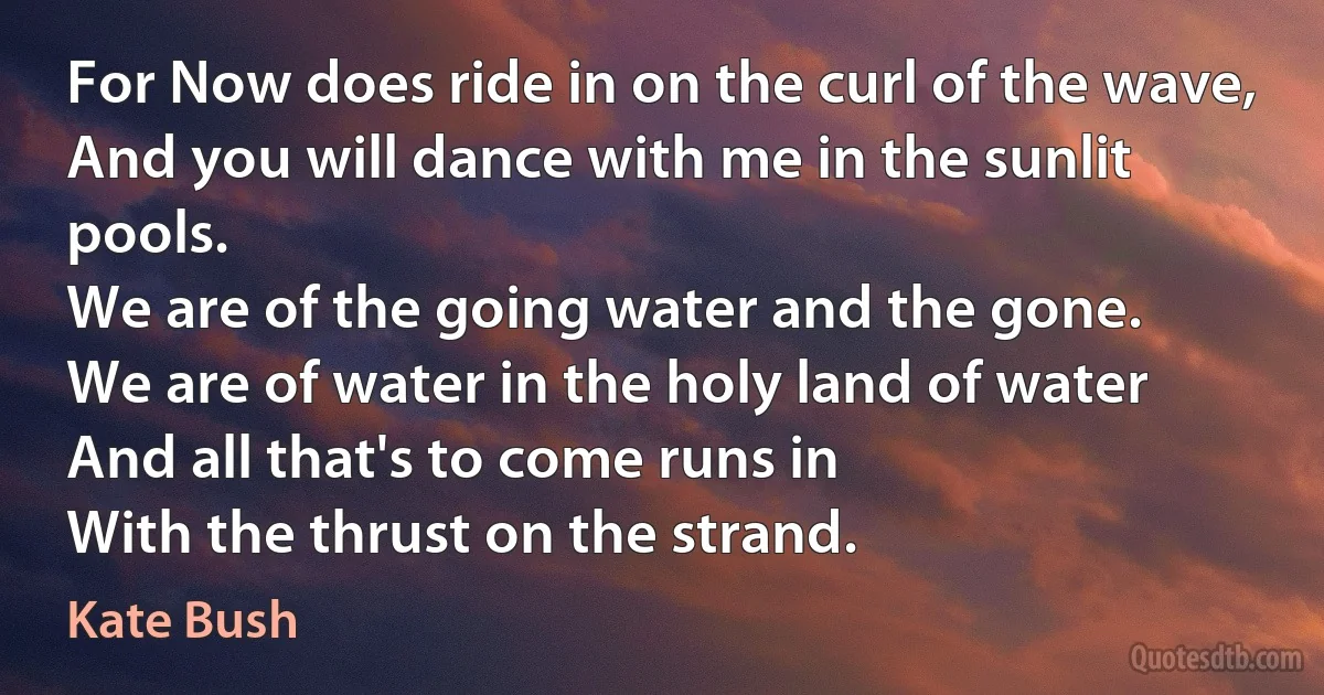 For Now does ride in on the curl of the wave,
And you will dance with me in the sunlit pools.
We are of the going water and the gone.
We are of water in the holy land of water
And all that's to come runs in
With the thrust on the strand. (Kate Bush)