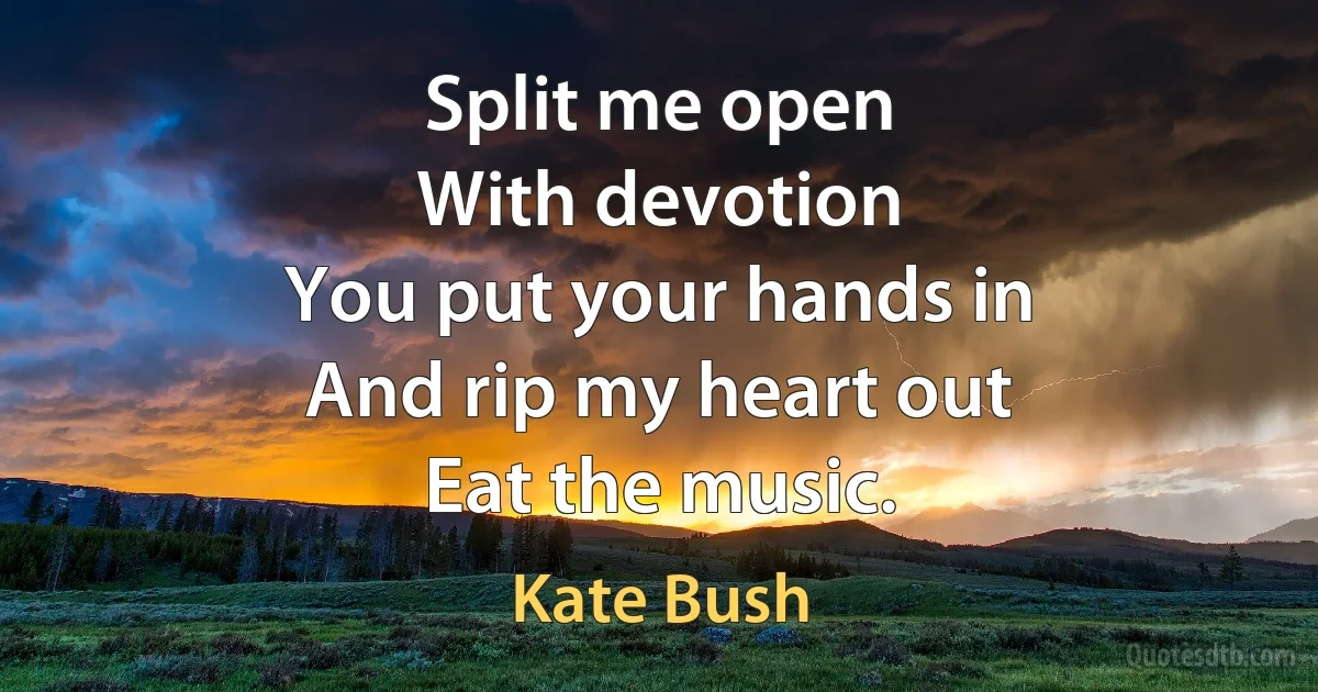 Split me open
With devotion
You put your hands in
And rip my heart out
Eat the music. (Kate Bush)