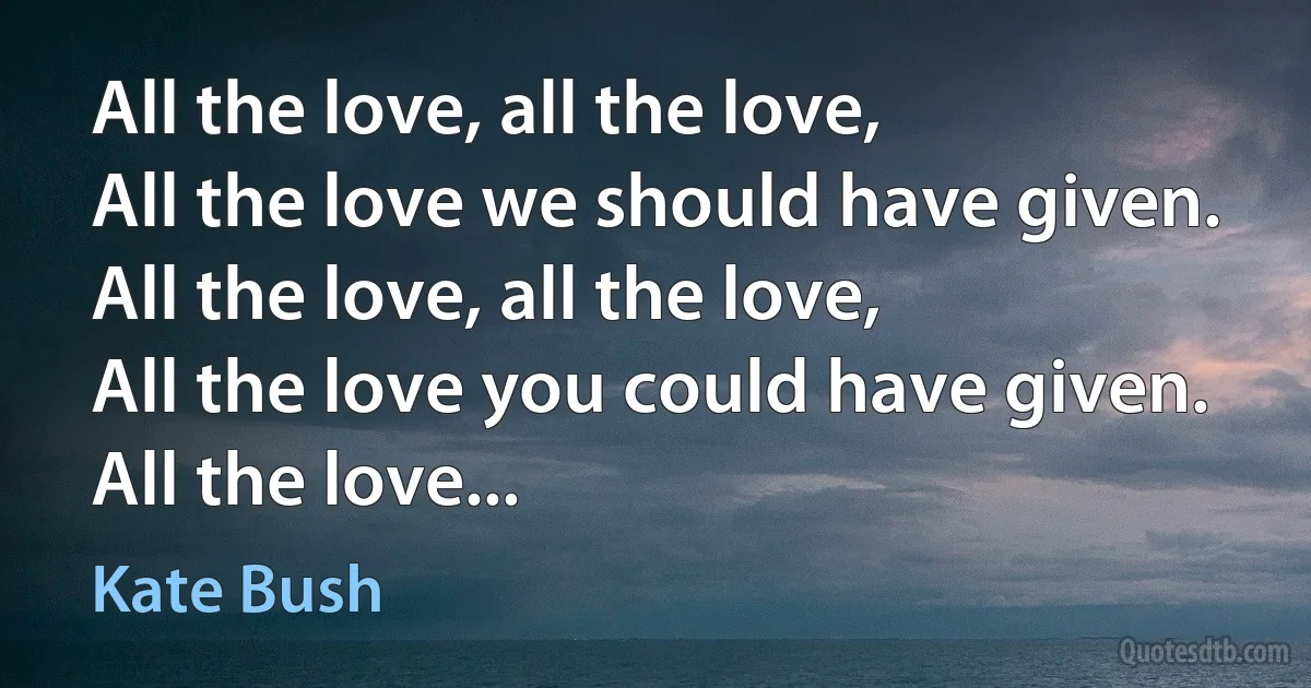 All the love, all the love,
All the love we should have given.
All the love, all the love,
All the love you could have given.
All the love... (Kate Bush)