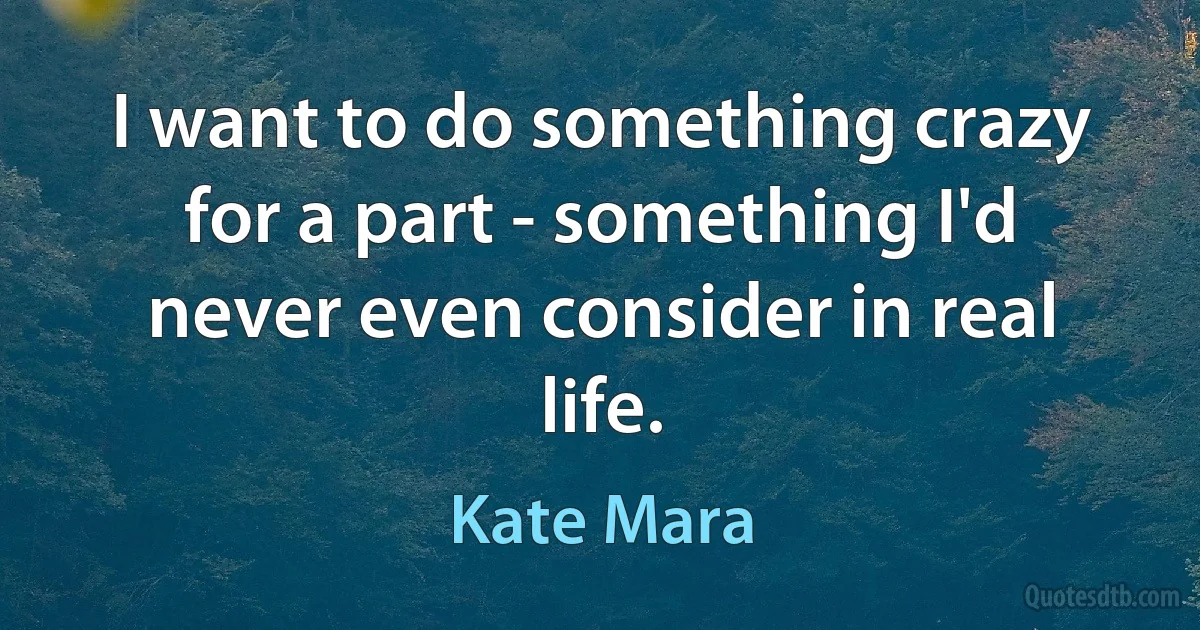 I want to do something crazy for a part - something I'd never even consider in real life. (Kate Mara)