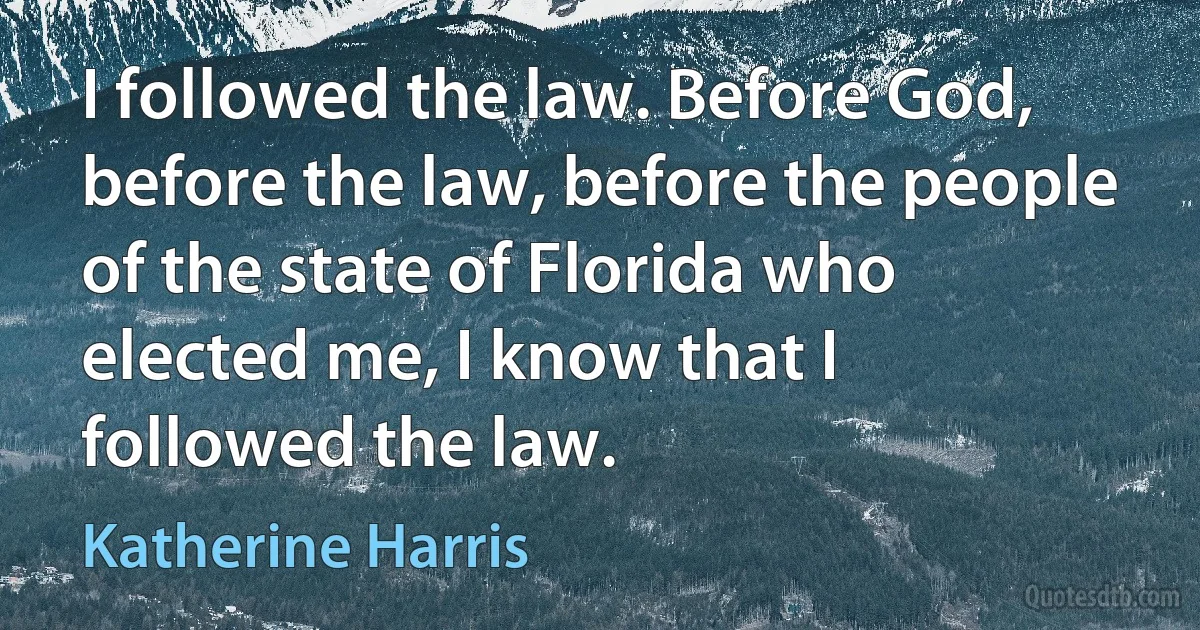 I followed the law. Before God, before the law, before the people of the state of Florida who elected me, I know that I followed the law. (Katherine Harris)