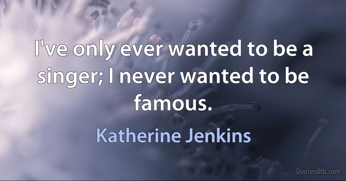 I've only ever wanted to be a singer; I never wanted to be famous. (Katherine Jenkins)